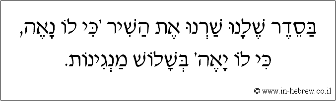 עברית: בסדר שלנו שרנו את השיר 'כי לו נאה, כי לו יאה' בשלוש מנגינות.